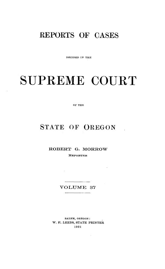 handle is hein.statereports/rordsusor0037 and id is 1 raw text is: 





     REPORTS OF CASES



            DECIDED IN THE




SUPREME COURT



              OF THE


STATE


OF OREGON


ROBERT G. MORROW
      EPORTMER





   VOLUME1 87


   SALEM, OREGON:
W. H. LEEDS, STATE PRINTER
      1901


