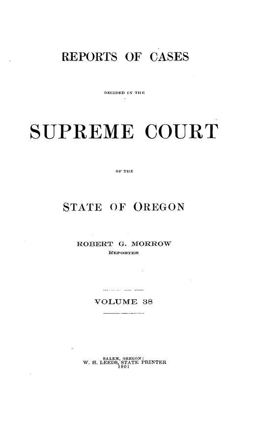 handle is hein.statereports/rordsusor0038 and id is 1 raw text is: 





     REPORTS OF CASES



            DECII)ED IN THE




SUPREME COURT



              OF THE


STATE


OF OREGON


ROBERT G. MORROW
     REPORTER




   VOLUME 38


   SALEW, OREGON:
W. H. LEEDS, STATE PRINTER
      1901


