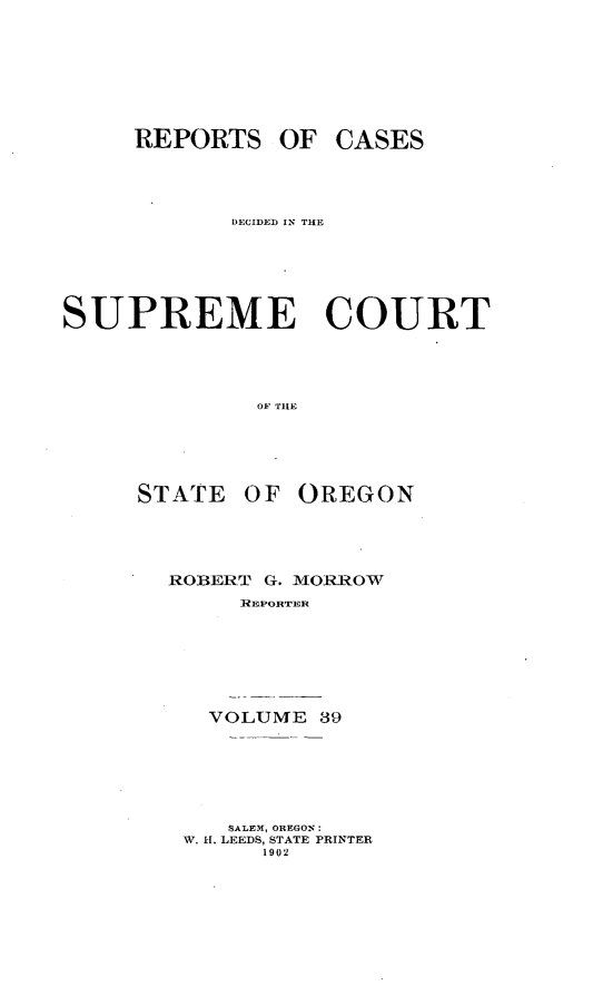 handle is hein.statereports/rordsusor0039 and id is 1 raw text is: 





     REPORTS OF CASES



            DECIDED IN THE




SUPREME COURT



              OF TIE


STATE


OF OREGON


ROBERT G. MORROW
     REPORTER





   VOLUME 39





   SALEM, OREGON:
 W. H. LEEDS, STATE PRINTER
       1902


