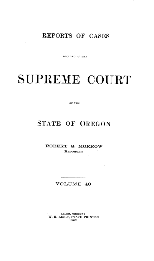 handle is hein.statereports/rordsusor0040 and id is 1 raw text is: 





      REPORTS OF CASES



            DECrDED Ir- THE




SUPREME COURT



              OF. TlHE


STATE OF


OREGON


ROBERT G. MORROW
     R EP:ORTE R






   VOLUME 40





   SALEM, OREGON:
 W. ff. LEEDS, STATE PRINTER
       1902


