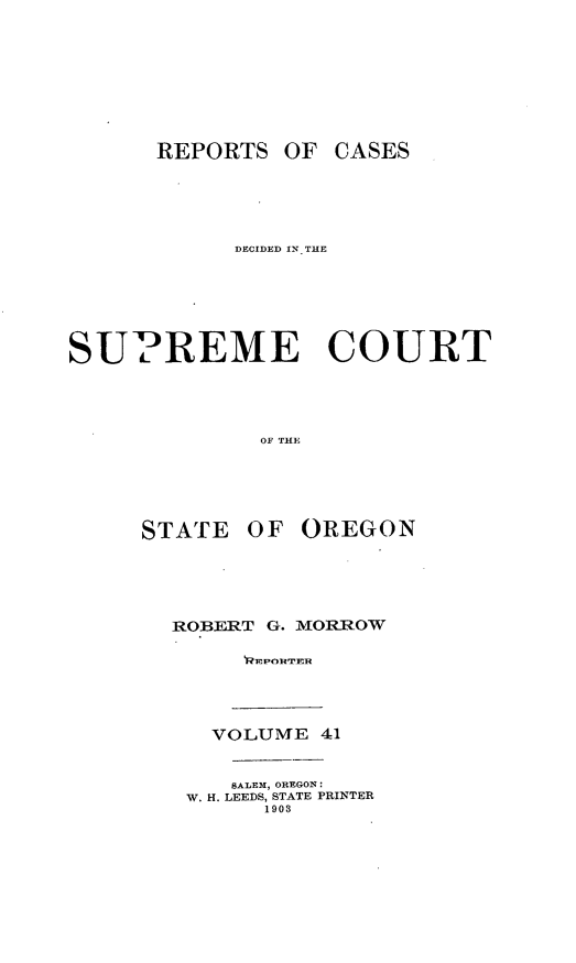 handle is hein.statereports/rordsusor0041 and id is 1 raw text is: 






      REPORTS OF CASES




            DECIDED IN. THE





SUPREME COURT



             OF THE




     STATE OF OREGON


ROBERT G. MORROW





   VOLUME 41

   SALEM, OREGON:
 W. H. LEEDS, STATE PRINTER
       1903



