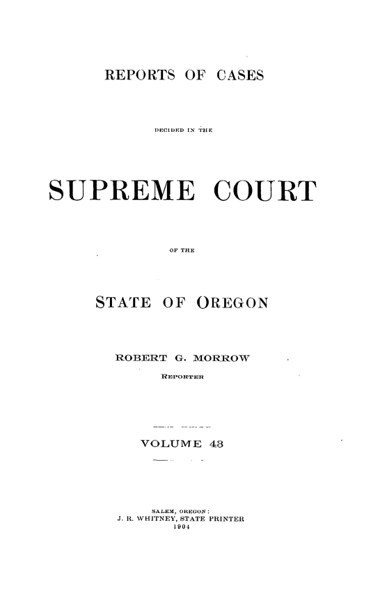 handle is hein.statereports/rordsusor0043 and id is 1 raw text is: 





      REPORTS OF CASES



            DECIIED) IN 'THE





SUPREME COURT



              OF THE


STATE


OF OREGON


ROBERT G. MORROW
     R EPORTE


VOLUME 48


    SALEM, OIEGON:
J. 11. WHITNEY, STATE PRINTER
       1904


