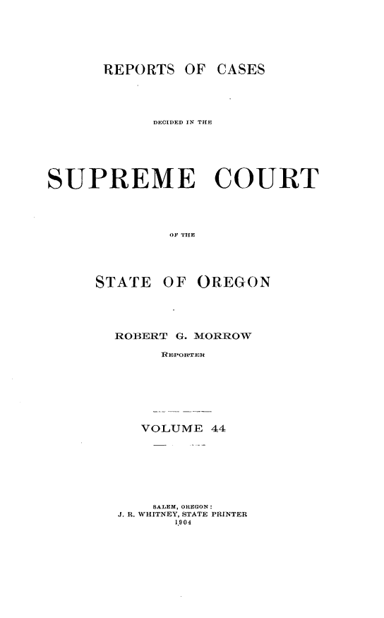 handle is hein.statereports/rordsusor0044 and id is 1 raw text is: 




      REPORTS OF CASES



            DECIDED IN THE





SUPREME COURT



              OF THE



     STATE OF OREGON


ROBERT G.


MIORROW


SEpoRuER


   VOLUME 44






   SALEM, OREGON:
J. R. WHITNEY, STATE PRINTER
      1.904


