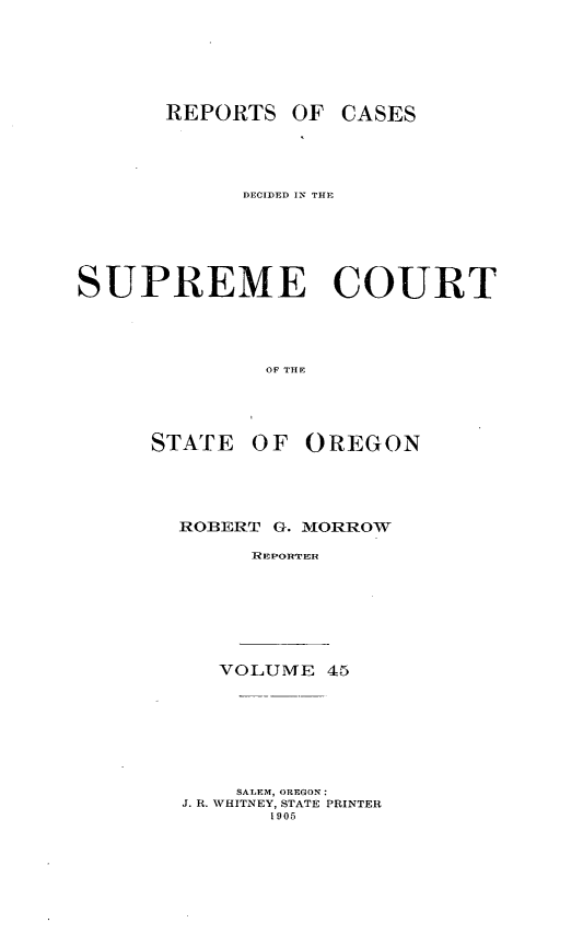 handle is hein.statereports/rordsusor0045 and id is 1 raw text is: 




       REPORTS OF CASES



            DECIDED IN THE




SUPREME COURT



              OF TIlE


OF OREGON


ROBERT G. MIORROW
     RIEPOHT'E


VOLUME 45


    SALEM, OREGON:
J. R. WHITNEY, STATE PRINTER
       1905


STATE


