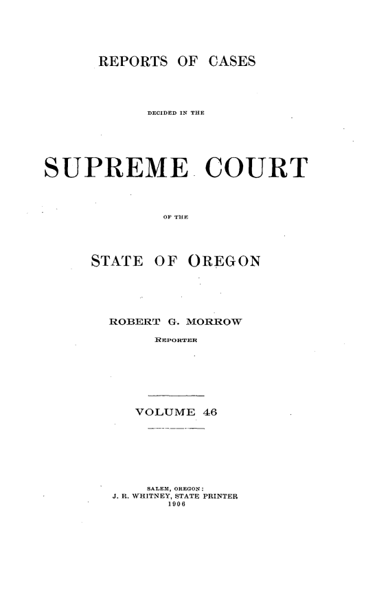 handle is hein.statereports/rordsusor0046 and id is 1 raw text is: 




      REPORTS OF CASES



            DECIDED IN THE




SUPREME COURT



              OF THE



      STATE OF OREGON


ROBERT G. MORROW
     ]REPOHTER






   VOLUME 46






   SALEM, OREGON:
J. R. WHITNEY, STATE PRINTER
       1906


