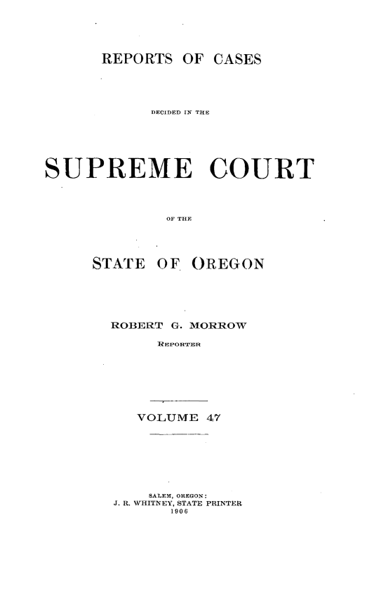 handle is hein.statereports/rordsusor0047 and id is 1 raw text is: 



       REPORTS OF CASES



            DECIDED IN TILE





SUPREME COURT



              OF THE



      STATE OF OREGON


ROBERT G. MORROW
     REPORTLI






   VOLUME 47






   SALEM, OREGON:
J. R. WHITNEY, STATE PRINTER
       1906


