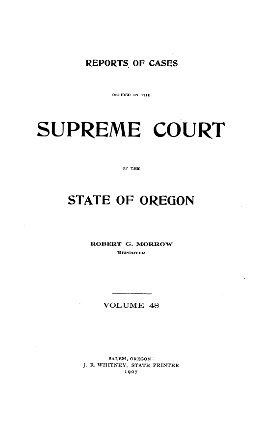 handle is hein.statereports/rordsusor0048 and id is 1 raw text is: 






REPORTS OF CASES


             DECIDED IN THE




SUPREME COURT



              OF THE



     STATE OF OREGON


ROBERT G. MORROW
      REPORTER





   VOLUME 48





   SALEM, OREGON:
J. R. WHITNEY, STATE PRINTER
       1007


