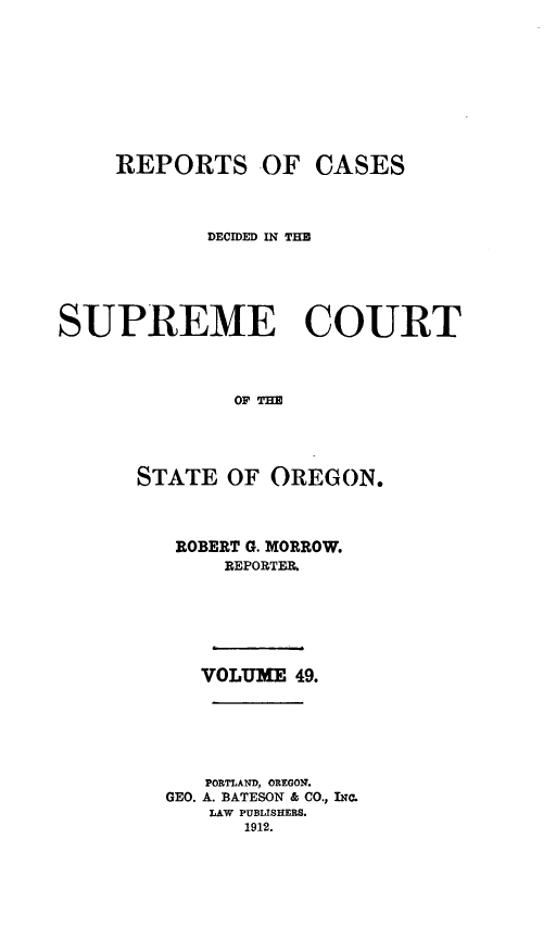 handle is hein.statereports/rordsusor0049 and id is 1 raw text is: 






    REPORTS OF CASES


            DECIDED IN TH




SUPREME COURT


              OF Tm



      STATE OF OREGON.


ROBERT G. MORROW.
     REPORTER.




   VOLUME 49.




   PORTLAND, OREGON.
GEO. A. BATESON & CO., IN,.
   LAW PUBLISHERS.
      1912.


