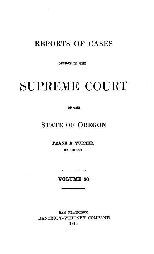 handle is hein.statereports/rordsusor0050 and id is 1 raw text is: 






    REPORTS OF CASES


          DECIDED IN TIM



SUPREME COURT


             Olp T


      STATE OF OREGON


FRANK A. TURNER,
   BPORTE.


VOLUME 50


     SAN FRANCISCO
BANCROFT-WHITNEY COMPANY
        1914


