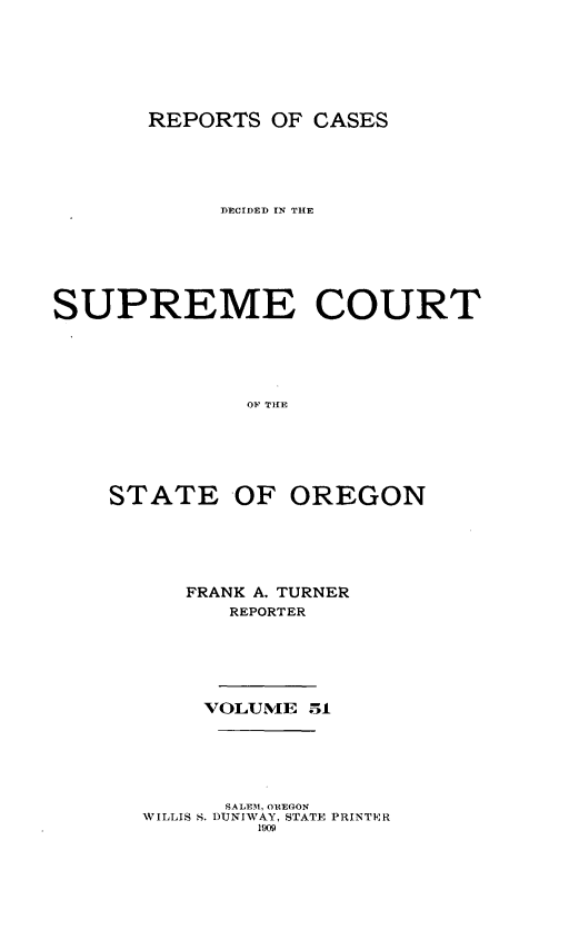 handle is hein.statereports/rordsusor0051 and id is 1 raw text is: 





       REPORTS OF CASES




            ]ECIDED rN THE





SUPREME COURT




              OF THE




    STATE OF OREGON


FRANK A. TURNER
   REPORTER




 VOLUME 51


      SALE1M, OREON
WILLIS S. DUNIWAY, STATE PRINTER
        1909


