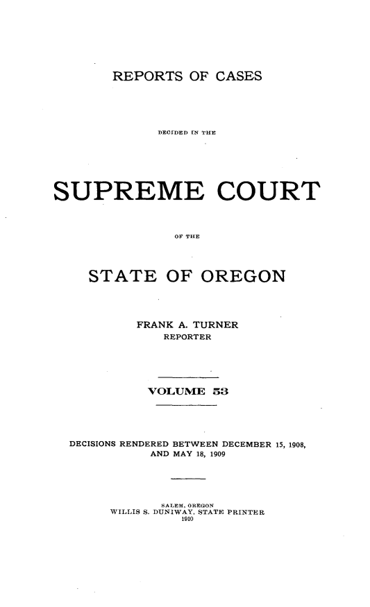 handle is hein.statereports/rordsusor0053 and id is 1 raw text is: 





        REPORTS OF CASES




              DECIDED IN THE





SUPREME COURT



                OF THE



     STATE OF OREGON


         FRANK A. TURNER
            REPORTER




          VOLUME 53




DECISIONS RENDERED BETWEEN DECEMBER 15, 1908,
           AND MAY 18, 1909


       SALEM, OREGON
WILLIS S. DUNIWAY, STATE PRINTER
         1910


