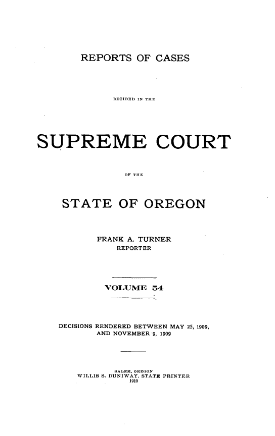 handle is hein.statereports/rordsusor0054 and id is 1 raw text is: 






        REPORTS OF CASES




              DECIDED IN THE





SUPREME COURT



                OF THE



     STATE OF OREGON


FRANK A. TURNER
    REPORTER


        VOLUMIE 54




DECISIONS RENDERED BETWEEN MAY 25, 1909,
       AND NOVEMBER 9, 1909




          SALEM, OREGON
   WILLIS S. DUNIWAY, STATE PRINTER
             1910


