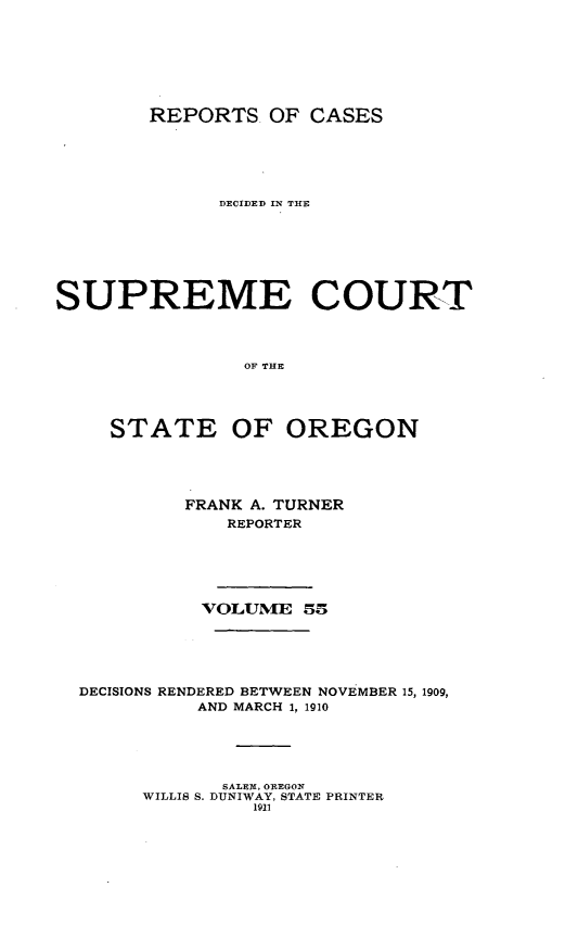 handle is hein.statereports/rordsusor0055 and id is 1 raw text is: 





        REPORTS. OF CASES




             DECIDED IN THE





SUPREME COURT


                OF THE



     STATE OF OREGON


         FRANK A. TURNER
            REPORTER




          VOLUME 55




DECISIONS RENDERED BETWEEN NOVEMBER 15, 1909,
          AND MARCH 1, Ig0




            SALEX , OREGON
     WILLIS S. DUNIWAY, STATE PRINTER
              1911


