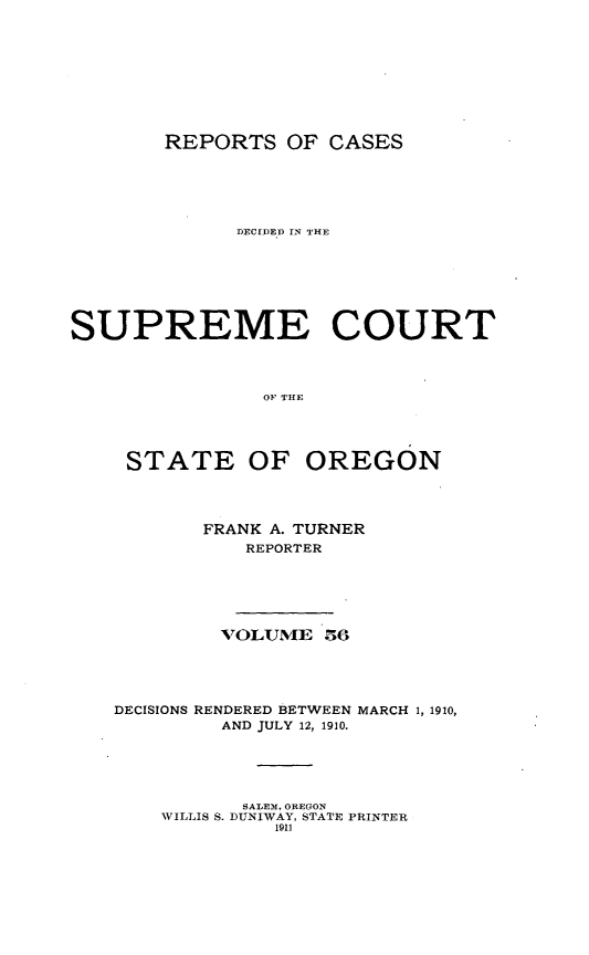 handle is hein.statereports/rordsusor0056 and id is 1 raw text is: 







REPORTS OF CASES


              DECIDEID IN THE





SUPREME COURT


                OF THE



     STATE OF OREGON



           FRANK A. TURNER
              REPORTER




            VOLUME 56



    DECISIONS RENDERED BETWEEN MARCH 1, 1910,
            AND JULY 12, 1910.


       SALEM, OREGON
WILLIS S. DUNIWAY, STATE PRINTER
         1911


