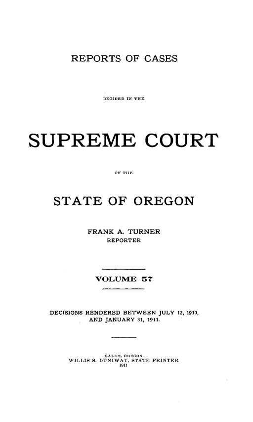 handle is hein.statereports/rordsusor0057 and id is 1 raw text is: 






        REPORTS OF CASES




              DECIDED IN THE





SUPREME COURT



                010 THE



     STATE OF OREGON


       FRANK A. TURNER
           REPORTER




        VOLUME 57



DECISIONS RENDERED BETWEEN JULY 12, 1910,
       AND JANUARY 31, 1911.




          SALEM, OREGON
   WILLIS S. DUNIWAY, STATE PRINTER
             1911


