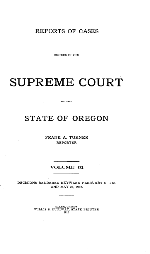 handle is hein.statereports/rordsusor0061 and id is 1 raw text is: 





        REPORTS OF CASES




              DECIDED IN THE






SUPREME COURT



                OF THE



     STATE OF OREGON


FRANK A. TURNER
   REPORTER


VOLUME 61


DECISIONS RENDERED BETWEEN FEBRUARY 6, 1912,
          AND MAY 21, 1912.


       SALE3M, OREGON
WILLIS S. DUNIWAY, STATE PRINTER
         1912


