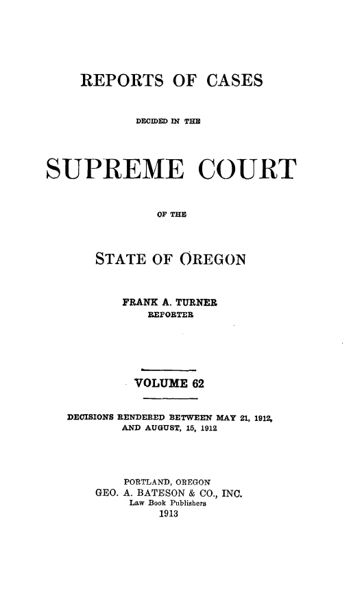 handle is hein.statereports/rordsusor0062 and id is 1 raw text is: 





     REPORTS OF CASES


            DECIDED IN T



SUPREME COURT


               OF THE



       STATE OF OREGON


          FRANK A. TURNER
              REPORTER




            VOLUME 62


   DECISIONS RENDERED BETWEEN MAY 21, 1912,
          AND AUGUST, 15, 1912



          PORTLAND, OREGON
       GEO. A. BATESON & CO., INC.
           Law Book Publishers
               1913



