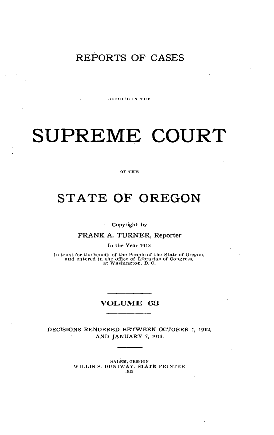handle is hein.statereports/rordsusor0063 and id is 1 raw text is: 






          REPORTS OF CASES




                 F.CrDD r[' THE





SUPREME COURT



                    OF THE



      STATE OF OREGON


                  Copyright by
          FRANK A. TURNER, Reporter
                 In the Year 1913
     In trust for the benefit of the People of the State of Oregon,
       and entered in the office of Librarian of (ongress,
                at Washington, D. 0.





                VOLUME 63


   DECISIONS RENDERED BETWEEN OCTOBER 1, 1912,
              AND JANUARY 7, 1913.


                 SALEM, OPEGO
         WILLIS S. DUNIWAY, STATE PRINTER
                     1918


