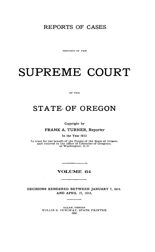 handle is hein.statereports/rordsusor0064 and id is 1 raw text is: 





          REPORTS OF CASES




                 DFCrDED TN THE





SUPREME COURT



                    OP Title



      STATE- OF OREGON


                  Copyright by
          FRANK A. TURNER, Reporter
                 In the Year 1913
     In trust for the benefit of the People of the State of Oregon,
       and entered in the offlce of Librarian of Congress,
                at Washington, D. 0.





                VOLUME 64



   DECISIONS RENDERED BETWEEN JANUARY 7, 1913.
               AND APRIL 15, 1913,


                  SALEM, OREGON
         WILLIS S. DUNLWAY, STATE PRINTER
                     1913


