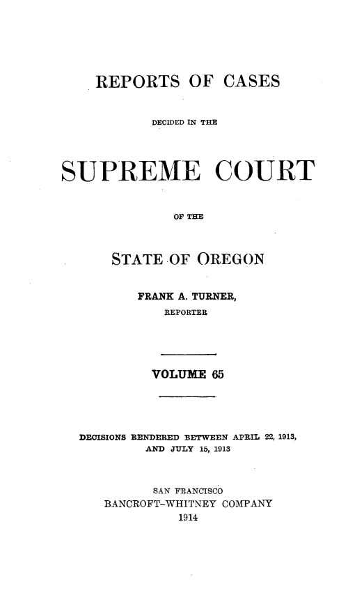 handle is hein.statereports/rordsusor0065 and id is 1 raw text is: 





OF CASES


            DECIDED IN TIE



SUPREME COURT


              OF THE


      STATE OF OREGON


FRANK A. TURNER,
   REPORTER


VOLUME 65


DECISIONS RENDERED BETWEEN
        AND JULY 15, 1913


APRIL 22, 1913,


      SAN FRANCISCO
BANCROFT-WHITNEY COMPANY
         1914


REPORTS



