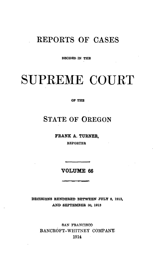handle is hein.statereports/rordsusor0066 and id is 1 raw text is: 





    REPORTS OF CASES


            DECIDED IN 1=



SUPREME COURT


              OF THE


      STATE OF OREGON


FRANK A. TURNER,
   REPORTER


VOLUME 66


DECISIONS RENDERED BETWEEN JULY 8, 1913,
      AND SEPTEMBER 30, 1913


         SAN FRANCISCO
  BANCROFT-WHITNEY COMPANY
            1914


