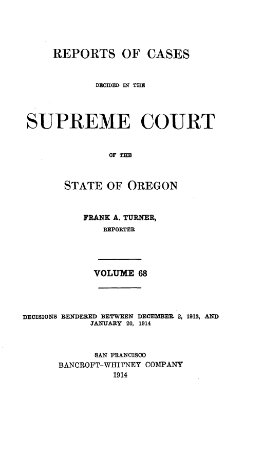 handle is hein.statereports/rordsusor0068 and id is 1 raw text is: 




     REPORTS OF CASES


             DECIDED IN THE



 SUPREME COURT


               OF THE


       STATE OF OREGON


           FRANK A. TURNER,
              REPORTER




            VOLUME 68



DECISIONS RENDERED BETWEEN DECEMBER 2, 1913, AND
            JANUARY 20, 1914


            SAN FRANCISCO
      BANCROFT-WHITNEY COMPANY
                1914



