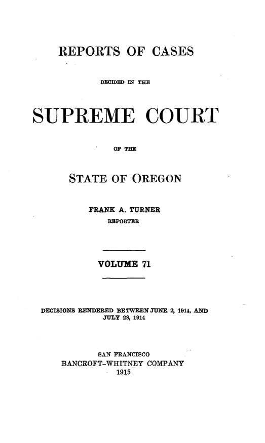 handle is hein.statereports/rordsusor0071 and id is 1 raw text is: 




    REPORTS OF CASES


            DECIDED IN THE



SUPREME COURT


              OF THE


      STATE OF OREGON


FRANK A. TURNER
   RBPORTER


VOLUME 71


DECISIONS RENDERED BETWEEN JUNE 2, 1914, AND
           JULY 28, 1914



           SAN FRANCISCO
    BANCROFT-WHITNEY COMPANY
             1915


