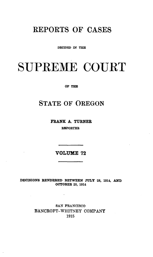 handle is hein.statereports/rordsusor0072 and id is 1 raw text is: 



    REPORTS OF CASES


            DECIDED IN THE



SUPREME COURT


              OFT


      STATE OF OREGON


FRANK A. TURNER
   REPORTER


VOLUME 72


DECISIONS RENDERED BETWEEN JULY 28, 1914, AND
           OCTOBER 20, 1914



           SAN FRANCISCO
    BANCROFT-WHITNEY COMPANY
              1915


