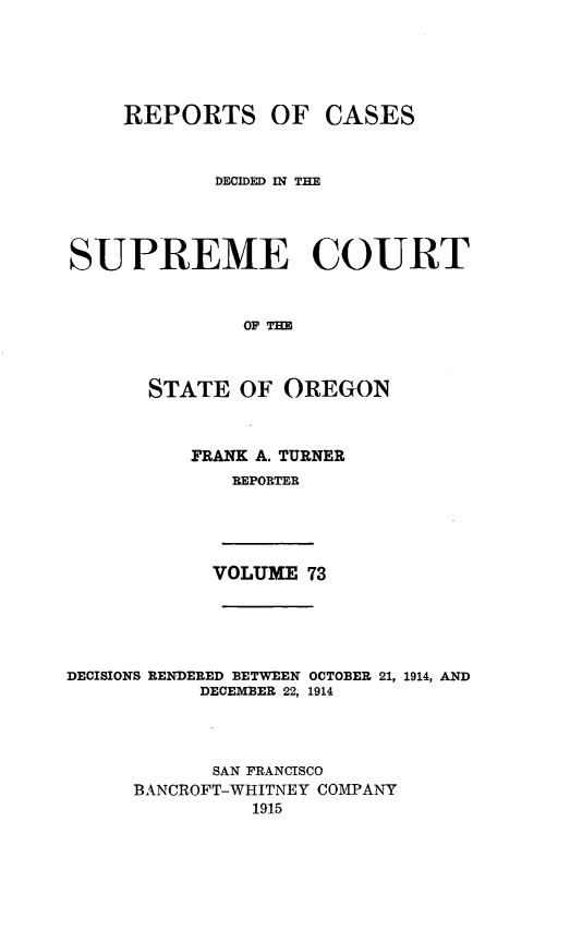 handle is hein.statereports/rordsusor0073 and id is 1 raw text is: 




    REPORTS OF CASES


            DECIDED IN THE



SUPREME COURT


              OF THE


      STATE OF OREGON


FRANK A. TURNER
   REPORTER


VOLUME 73


DECISIONS RENDERED BETWEEN OCTOBER 21, 1914, AND
           DECEMBER 22, 1914



           SAN FRANCISCO
     BANCROFT-WHITNEY COMPANY
               1915



