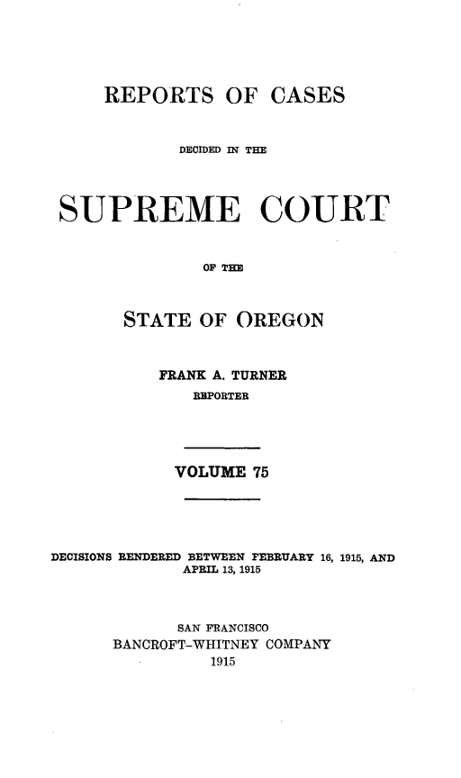 handle is hein.statereports/rordsusor0075 and id is 1 raw text is: 




    REPORTS OF CASES


            DECIDED IN THE



SUPREME COURT


              OF TIM


      STATE OF OREGON


FRANK A. TURNER
   RBPORTER


VOLUME 75


DECISIONS RENDERED BETWEEN FEBRUARY 16, 1915, AND
             APRIL 13, 1915


             SAN FRANCISCO
      BANCROFT-WHITNEY COMPANY
                1915


