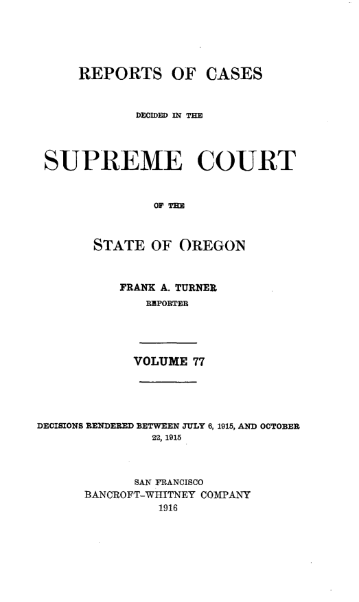 handle is hein.statereports/rordsusor0077 and id is 1 raw text is: 




     REPORTS OF CASES


             DECIDED IN THE



 SUPREME COURT


               OF TH


       STATE OF OREGON


           FRANK A. TURNER
              RBPORTER




            VOLUME 77




DECISIONS RENDERED BETWEEN JULY 6, 1915, AND OCTOBER
               22, 1915


             SAN FRANCISCO
      BANCROFT-WHITNEY COMPANY
                1916


