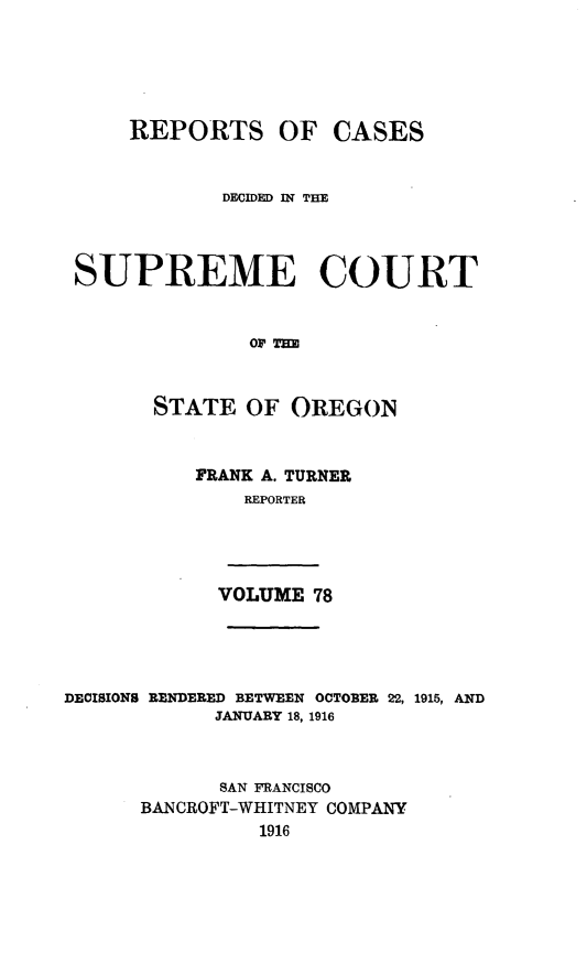 handle is hein.statereports/rordsusor0078 and id is 1 raw text is: 




    REPORTS OF CASES


            DFCIDED IN THE



SUPREME COURT


              OF Tm


      STATE OF OREGON


FRANK A. TURNER
    REPORTER


VOLUME 78


DECISIONS RENDERED BETWEEN OCTOBER 22, 1915, AND
            JANUARY 18, 1916


            SAN FRANCISCO
      BANCROFT-WHITNEY COMPANY
                1916


