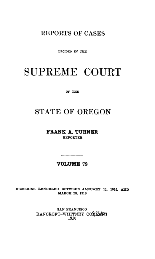 handle is hein.statereports/rordsusor0079 and id is 1 raw text is: 




REPORTS OF CASES


          DECIDED IN THE



SUPREME COURT


            OF TE



   STATE OF OREGON


FRANK A. TURNER
     REPORTER




   VOLUME 79


DECISIONS RENDERED BETWEEN JANUARY
             MARCH 28, 1916


11, 1916, AND


      SAN FRANCISCO
BANCROFT-WHITNEY cOSJ*i
         1916


