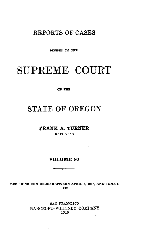 handle is hein.statereports/rordsusor0080 and id is 1 raw text is: 




       REPORTS OF CASES


            DECIDED IN THE



  SUPREME COURT


              OF=



      STATE OF OREGON


         FRANK A. TURNER
              REPORTER




            VOLUME 80



DECISIONS RENDERED BETWEEN APRIL 4, 1916, AND JUNE 6,
                1916


            SAN FRANCISCO
      BANCROFT-WHITNEY COMPANY
                1916


