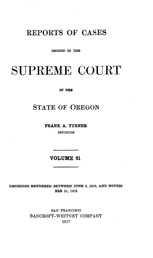 handle is hein.statereports/rordsusor0081 and id is 1 raw text is: 




    REPORTS OF CASES


            DECIDED IN THE



SUPREME COURT


              OF T


      STATE OF OREGON


FRANK A. TURNER
    REPORTER


VOLUME 81


DECISIONS RENDERED BETWEEN JUNE 6,
             BER 21, 1916


1916, AND NOVEM-


      SAN FRANCISCO
BANCROFT-WHITNEY COMPANY
          1917


