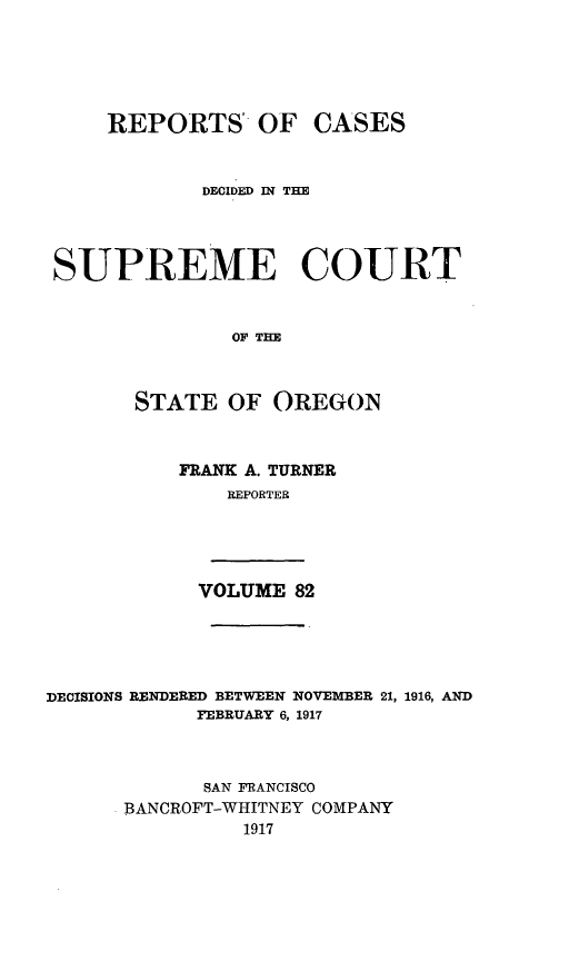 handle is hein.statereports/rordsusor0082 and id is 1 raw text is: 




    REPORTS OF CASES


            DECIDED IN TE



SUPREME COURT


              OF THE


      STATE OF OREGON


FRANK A. TURNER
    REPORTER


VOLUME 82


DECISIONS RENDERED BETWEEN NOVEMBER 21, 1916, AND
            FEBRUARY 6, 1917


            SAN FRANCISCO
      BANCROFT-WHITNEY COMPANY
                1917


