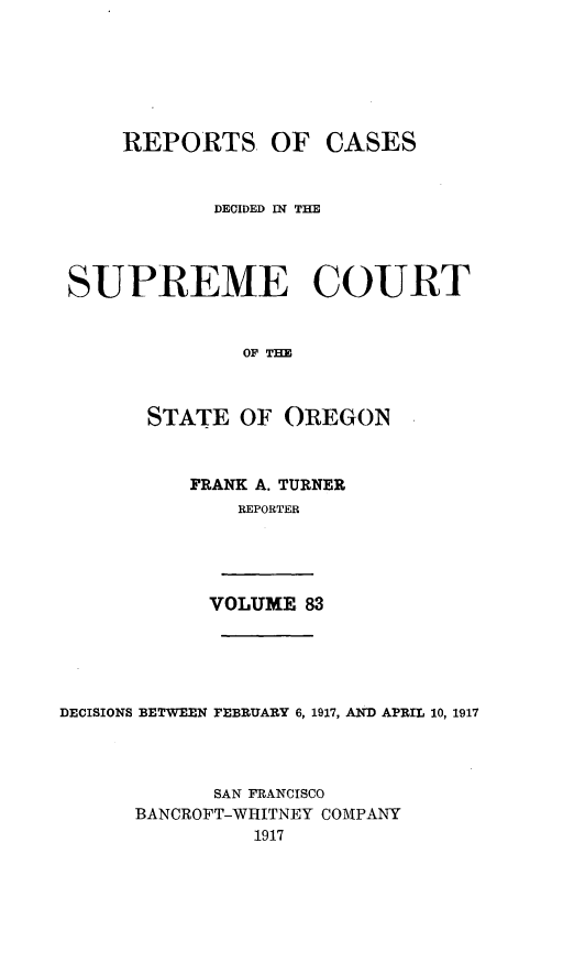 handle is hein.statereports/rordsusor0083 and id is 1 raw text is: 





    REPORTS OF CASES


            DECIDED IN THE



SUPREME COURT


              OF THE


      STATE OF OREGON


FRANK A. TURNER
    REPORTER


VOLUME 83


DECISIONS BETWEEN FEBRUARY 6, 1917, AND APRIL 10, 1917



            SAN FRANCISCO
      BANCROFT-WHITNEY COMPANY
                1917


