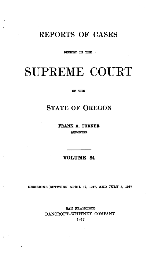 handle is hein.statereports/rordsusor0084 and id is 1 raw text is: 




    REPORTS OF CASES


            DEOIDED IN THE -



SUPREME COURT


              OF TH


      STATE OF OREGON


          FRANK A. TURNER
              REPORTER


           VOLUME 84




DECISIONS BETWEEN APRIL 17, 1917, AND JULY 3, 1917



           SAN FRANCISCO
     BANCROFT-WHITNEY COMPANY
               1917


