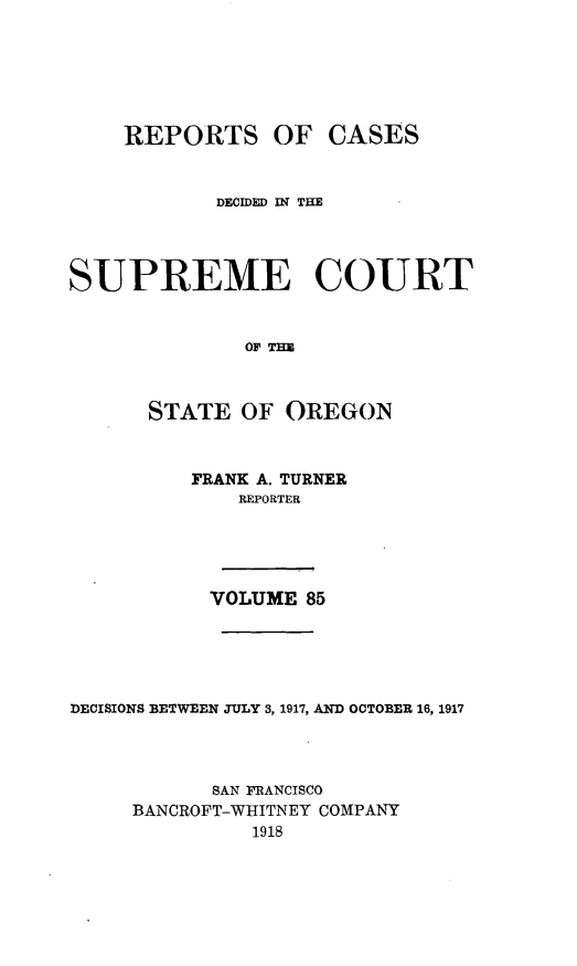 handle is hein.statereports/rordsusor0085 and id is 1 raw text is: 





    REPORTS OF CASES


            DECIDED IN THE



SUPREME COURT


              o Tm


      STATE OF OREGON


          FRANK A. TURNER
             REPORTER




           VOLUME 85




DECISIONS BETWEEN JULY 3, 1917, AND OCTOBER 16, 1917



           SAN PRANCISCO
     BANCROFT-WHITNEY COMPANY
              1918


