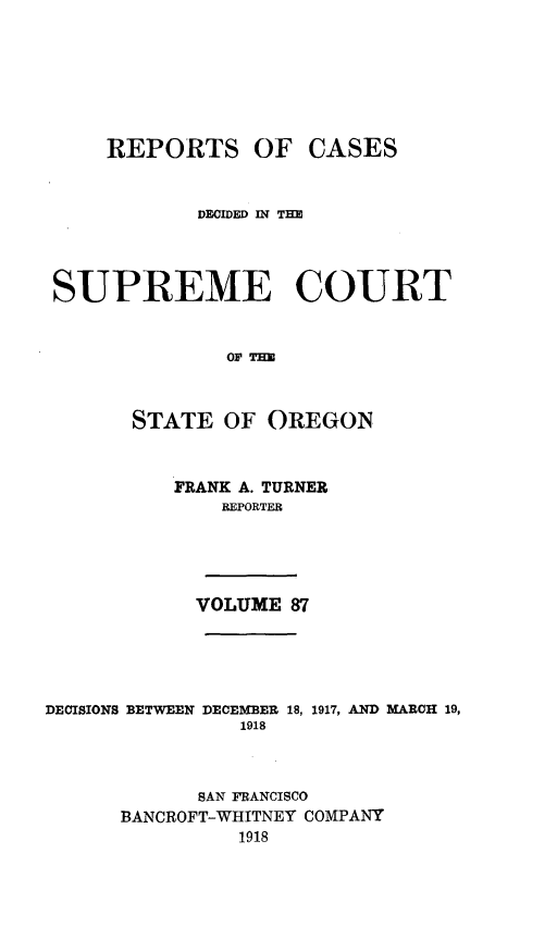 handle is hein.statereports/rordsusor0087 and id is 1 raw text is: 






     REPORTS OF CASES


            DFOIDED IN TE



 SUPREME COURT


               OF TIM


       STATE OF OREGON


          FRANK A. TURNER
              REPORTER




            VOLUME 87




DECISIONS BETWEEN DECEMBER 18, 1917, AND MARCH 19,
                1918


            SAN FRANCISCO
      BANCROFT-WHITNEY COMPANY
                1918


