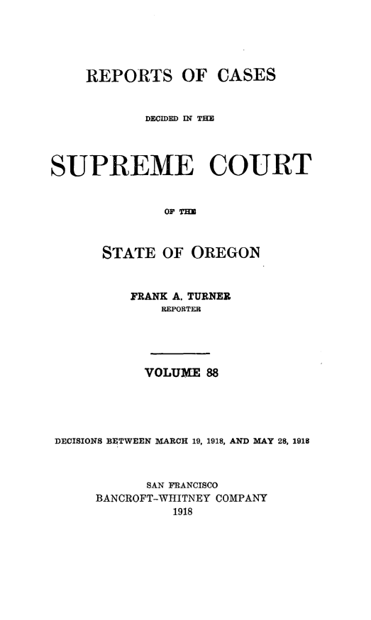 handle is hein.statereports/rordsusor0088 and id is 1 raw text is: 




    REPORTS OF CASES


           DECIDED IN TE



SUPREME COURT


              OF Ta


      STATE OF OREGON


          FRANK A. TURNER
             REPORTER




           VOLUME 88




DECISIONS BETWEEN MARCH 19, 1918, AND MAY 28, 1918


            SAN FRANCISCO
     BANCROFT-WHITNEY COMPANY
               1918


