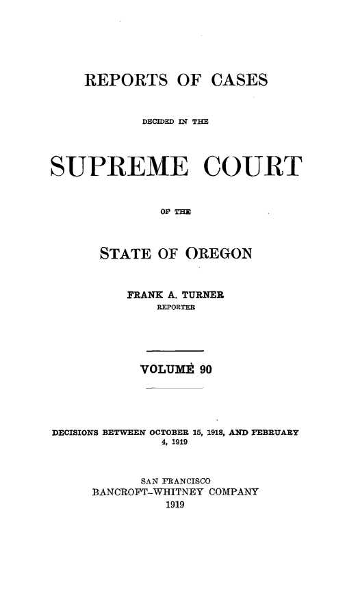 handle is hein.statereports/rordsusor0090 and id is 1 raw text is: 





    REPORTS OF CASES


            DECIDED IN THE



SUPREME COURT


              O0'THE



      STATE OF OREGON


          FRANK A. TURNER
              REPORTER




            VOLUM . 90




DECISIONS BETWEEN OCTOBER 15, 1918, AND FEBRUARY
              4, 1919


            SAN FRANCISCO
     BANCROFT-WIITNEY COMPANY
               1919


