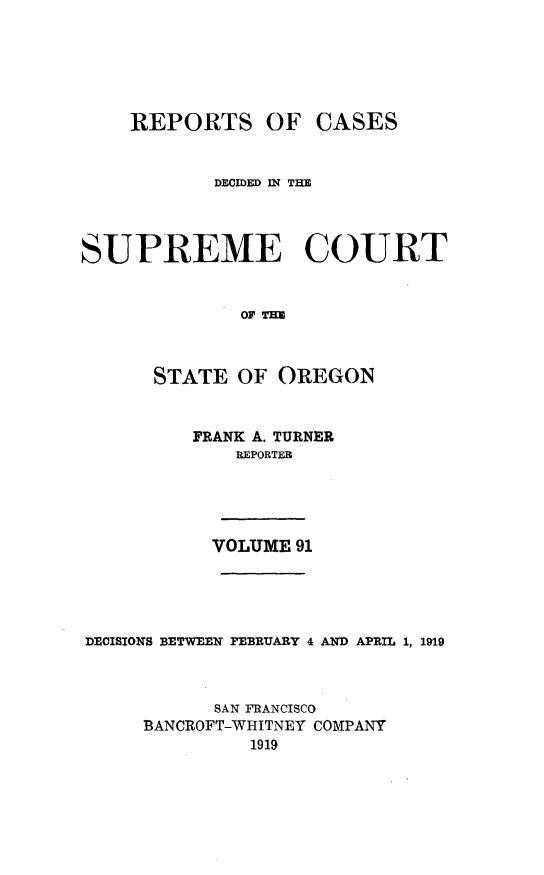 handle is hein.statereports/rordsusor0091 and id is 1 raw text is: 




OF CASES


           DECIDED WN TIM



SUPREME COURT


              OF


      STATE OF OREGON


FRANK A. TURNER
    REPORTER




  VOLUME 91


DECISIONS BETWEEN FEBRUARY 4 AND APRIL 1, 1919


           SAN FRANCISCO
     BANCROFT-WHITNEY COMPANY
              1919


REPORTS


