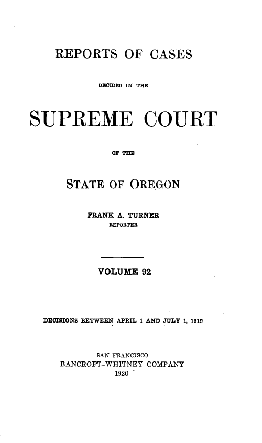 handle is hein.statereports/rordsusor0092 and id is 1 raw text is: 




REPORTS OF CASES


            DECIDED IN THE



SUPREME COURT


              0OF THE


      STATE OF OREGON


          FRANK A. TURNER
             REPORTER


         VOLUME 92




DECISIONS BETWEEN APRIL 1 AND JtTLY 1, 1919


         SAN FRANCISCO
   BANCROFT-WHITNEY COMPANY
            1920



