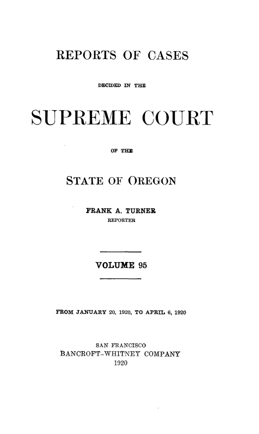 handle is hein.statereports/rordsusor0095 and id is 1 raw text is: 




    REPORTS OF CASES


           DECIDED RT THE



SUPREME COURT


              OF TH


      STATE OF OREGON


FRANK A. TURNER
    REPORTER


VOLUME 95


FROM JANUARY 20, 1920, TO APRIL 6, 1920


       SAN FRANCISCO
 BANCROFT-WHITNEY COMPANY
          1920


