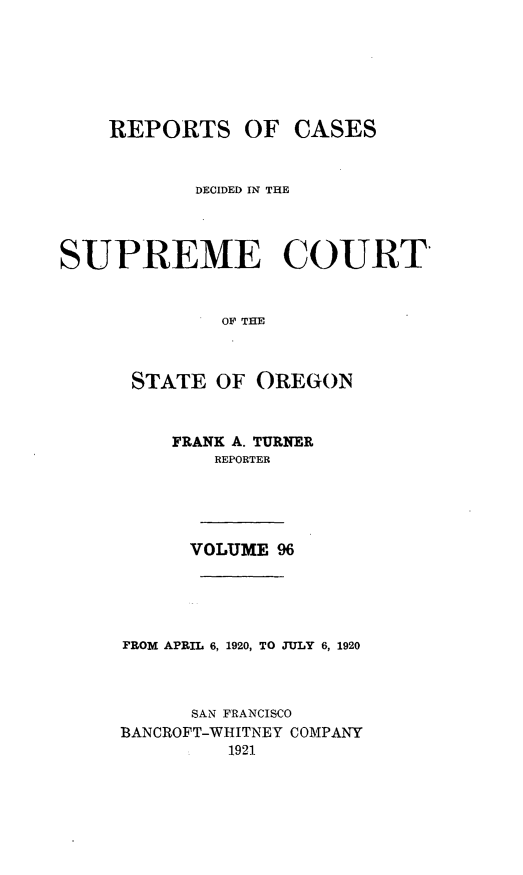handle is hein.statereports/rordsusor0096 and id is 1 raw text is: 





    REPORTS OF CASES


           DECIDED IN THE



SUPREME COURT


              OF THE


      STATE OF OREGON


    FRANK A. TURNER
        REPORTER




      VOLUME 96




FROM APRIL 6, 1920, TO JULY 6, 1920



      SAN FRANCISCO
BANCROFT-WHITNEY COMPANY
         1921


