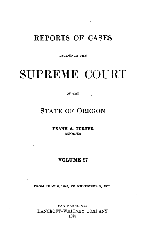 handle is hein.statereports/rordsusor0097 and id is 1 raw text is: 





    REPORTS OF CASES


           DECIDED IN THE



SUPREME COURT


              OF THE


      STATE OF OREGON


     FRANK A. TURNER
         REPORTER




       VOLUME 97




FROM JULY 6, 1920, TO NOVEMBER 9, 1920



       SAN FRANCISCO
 BANCROFT-WHITNEY COMPANY
          1921-



