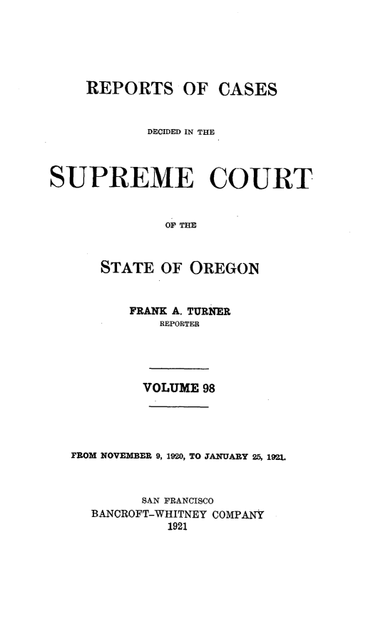 handle is hein.statereports/rordsusor0098 and id is 1 raw text is: 





    REPORTS OF CASES


            DECIDED IN THE



SUPREME COURT


              OP THE


      STATE OF OREGON


         FRANK A. TURNER
             REPORTER




           VOLUME 98




   FROM NOVEMBER 9, 19W0, TO JANUARY 25, 1921.


           SAN FRANCISCO
     BANCROFT-WHITNEY COMPANY
              1921


