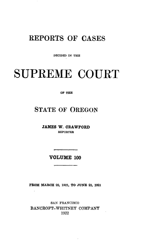 handle is hein.statereports/rordsusor0100 and id is 1 raw text is: 





    REPORTS OF CASES


            DECIDED IN THE



SUPREME COURT


              OF THE


      STATE OF OREGON


    JAMES W. CRAWFORD
         REPORTER




      VOLUME 100




FROM MARCH 22, 1921, TO JUNEJ 21, 1921


      SAN FRANCISCO
BANCROFT-WHITNEY COMPANY
          1922


