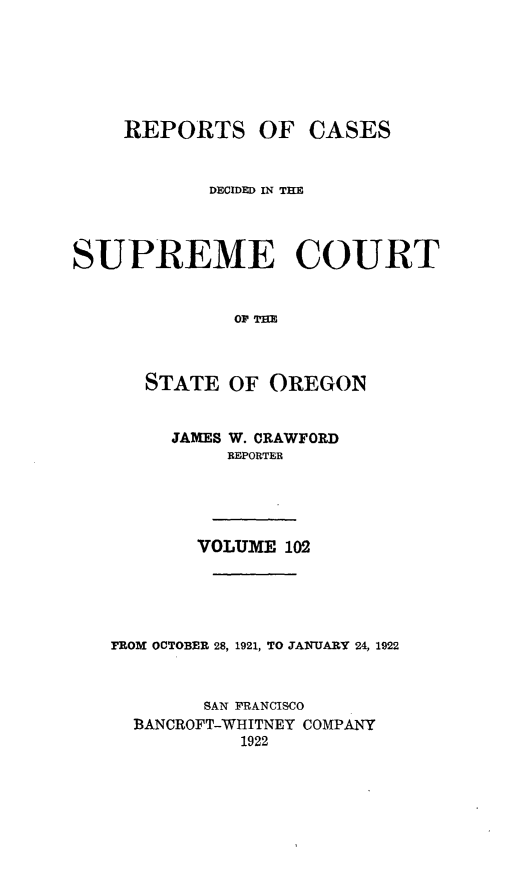 handle is hein.statereports/rordsusor0102 and id is 1 raw text is: 





REPORTS OF


CASES


            DECIDED IN TIE



SUPREME COURT


              OF TmE


      STATE OF OREGON


     JAMES W. CRAWFORD
          ]REPORTER




       VOLUME 102




FROM OCTOBER 28, 1921, TO JANUARY 24, 1922


        SAN FRANCISCO
  BANCROFT-WHITNEY COMPANY
           1922


